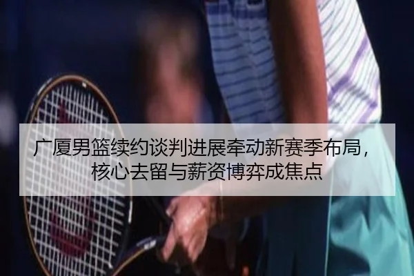 广厦男篮续约谈判进展牵动新赛季布局，核心去留与薪资博弈成焦点